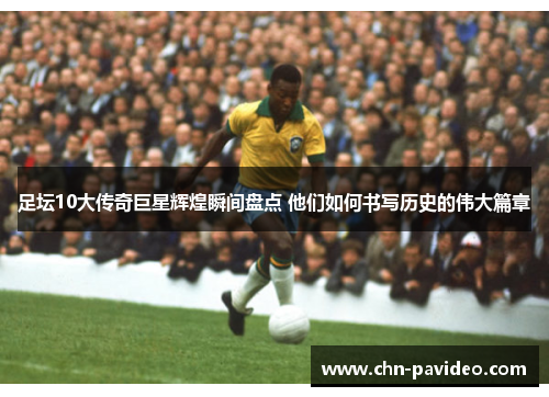 足坛10大传奇巨星辉煌瞬间盘点 他们如何书写历史的伟大篇章