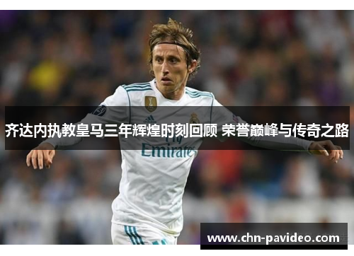 齐达内执教皇马三年辉煌时刻回顾 荣誉巅峰与传奇之路