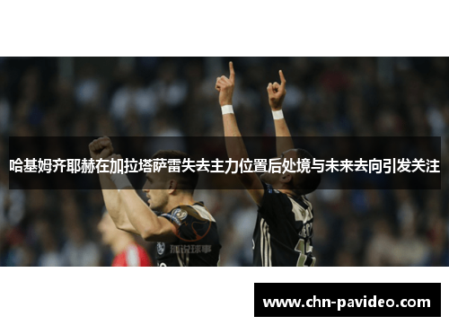 哈基姆齐耶赫在加拉塔萨雷失去主力位置后处境与未来去向引发关注