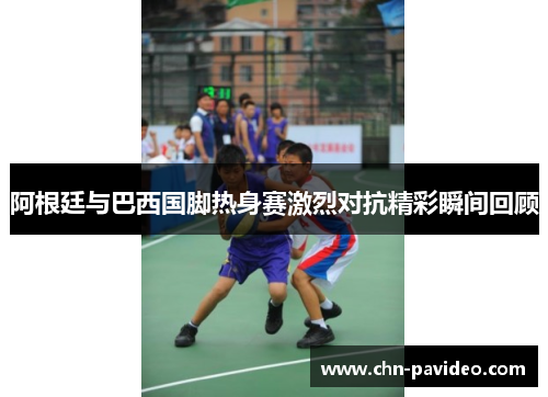 阿根廷与巴西国脚热身赛激烈对抗精彩瞬间回顾